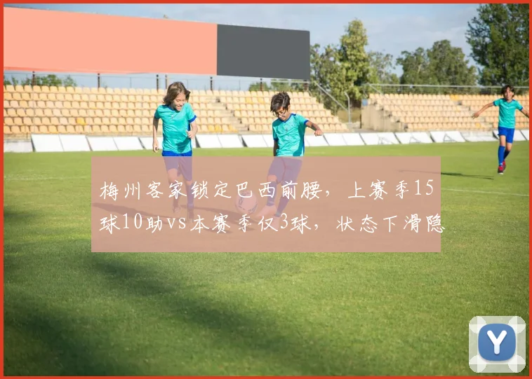 梅州客家锁定巴西前腰,上赛季15球10助vs本赛季仅3球,状态下滑隐患