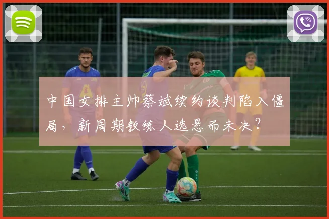 中国女排主帅蔡斌续约谈判陷入僵局,新周期教练人选悬而未决?