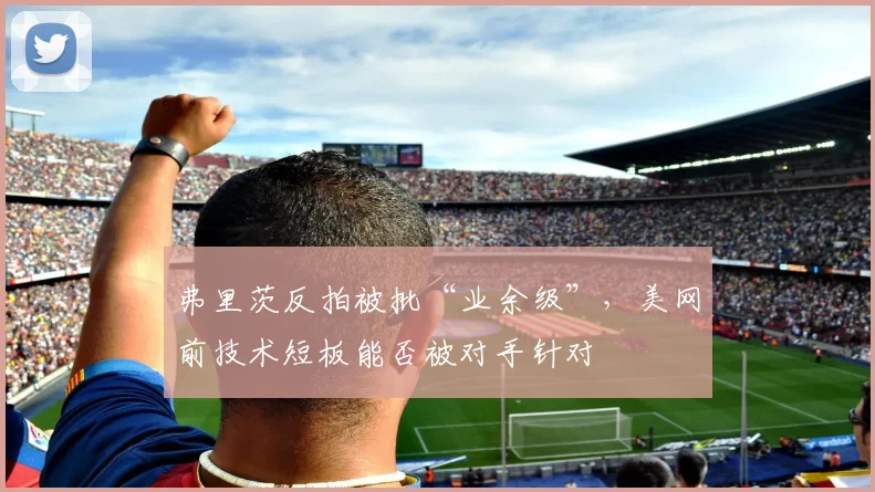 弗里茨反拍被批“业余级”,美网前技术短板能否被对手针对