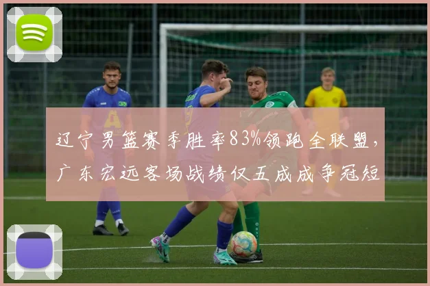 辽宁男篮赛季胜率83%领跑全联盟,广东宏远客场战绩仅五成成争冠短板