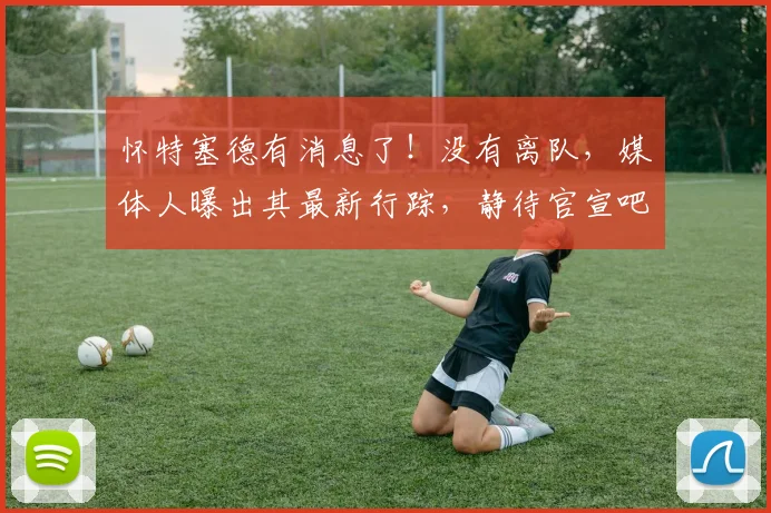怀特塞德有消息了!没有离队,媒体人曝出其最新行踪,静待官宣吧