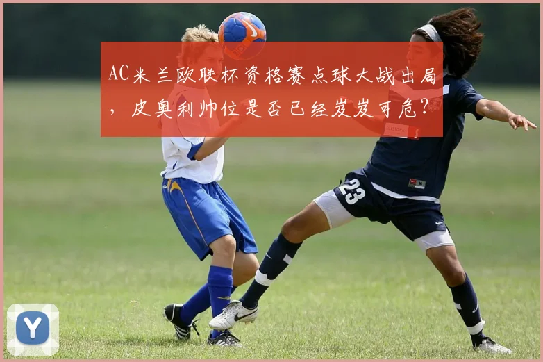 AC米兰欧联杯资格赛点球大战出局,皮奥利帅位是否已经岌岌可危?