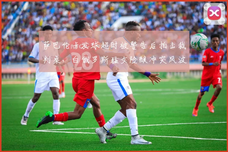 萨巴伦卡发球超时被警告后拍击裁判桌,白俄罗斯猛女险酿冲突风波